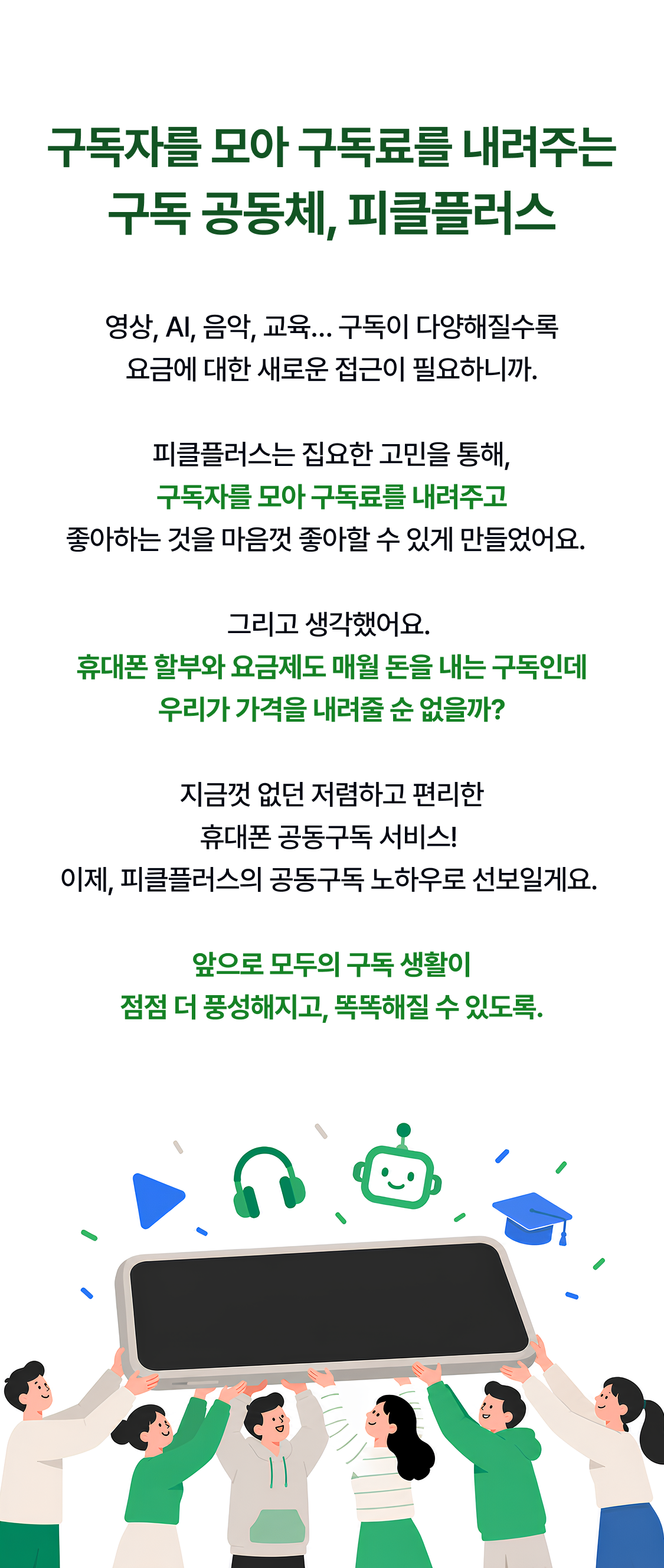 구독자를 모아 구독료를 내려주는 구독 공동체, 피클플러스 영상, AI, 음악, 교육… 구독이 다양해질수록 요금에 대한 새로운 접근이 필요하니까.  피클플러스는 집요한 고민을 통해, 구독자를 모아 구독료를 내려주고 좋아하는 것을 마음껏 좋아할 수 있게 만들었어요.    그리고 생각했어요.  휴대폰 할부와 요금제도 매월 돈을 내는 구독인데 우리가 가격을 내려줄 순 없을까?  지금껏 없던 저렴하고 편리한 휴대폰 공동구독 서비스!  이제, 피클플러스의 공동구독 노하우로 선보일게요.   앞으로 모두의 구독 생활이 점점 더 풍성해지고, 똑똑해질 수 있도록.