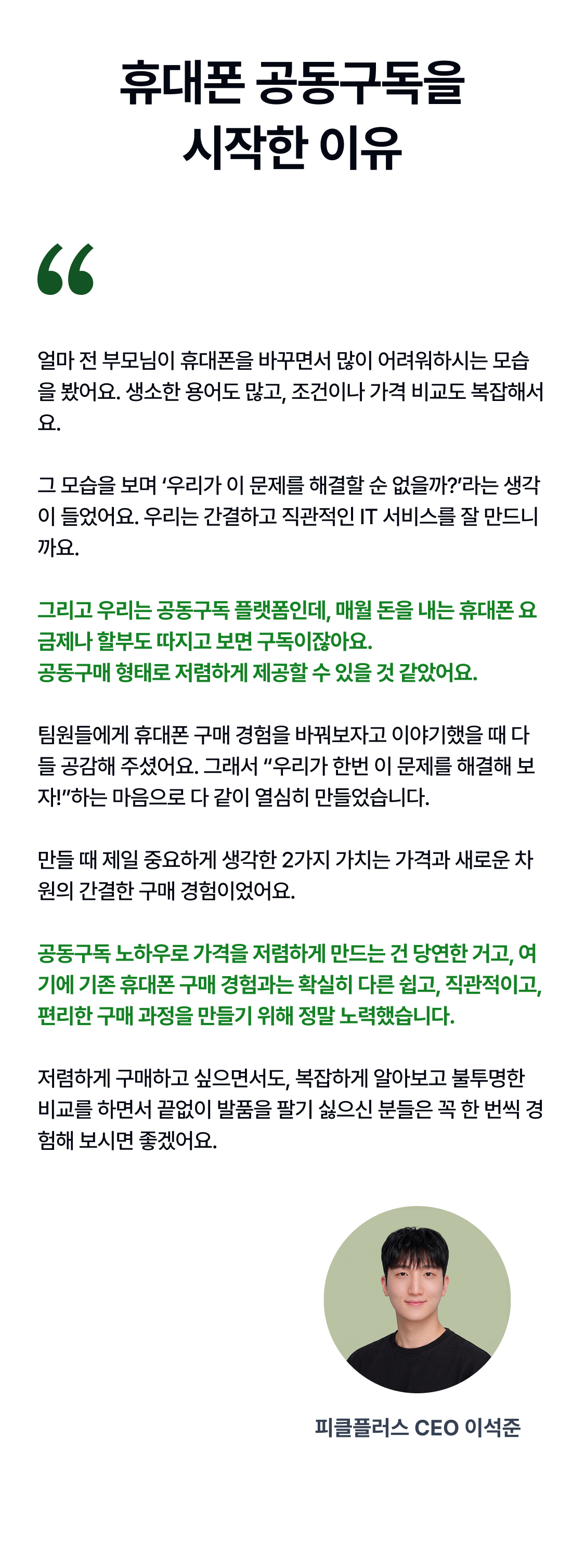 휴대폰 공동구독을 시작한 이유 얼마 전 부모님이 휴대폰을 바꾸면서 많이 어려워하시는 모습을 봤어요. 생소한 용어도 많고, 조건이나 가격 비교도 복잡해서요.  그 모습을 보며 ‘우리가 이 문제를 해결할 순 없을까?’라는 생각이 들었어요. 우리는 간결하고 직관적인 IT 서비스를 잘 만드니까요.  그리고 우리는 공동구독 플랫폼인데, 매월 돈을 내는 휴대폰 요금제나 할부도 따지고 보면 구독이잖아요.  공동구매 형태로 저렴하게 제공할 수 있을 것 같았어요.  팀원들에게 휴대폰 구매 경험을 바꿔보자고 이야기했을 때 다들 공감해 주셨어요. 그래서 “우리가 한번 이 문제를 해결해 보자!”하는 마음으로 다 같이 열심히 만들었습니다.   만들 때 제일 중요하게 생각한 2가지 가치는 가격과 새로운 차원의 간결한 구매 경험이었어요.   공동구독 노하우로 가격을 저렴하게 만드는 건 당연한 거고, 여기에 기존 휴대폰 구매 경험과는 확실히 다른 쉽고, 직관적이고, 편리한 구매 과정을 만들기 위해 정말 노력했습니다.  저렴하게 구매하고 싶으면서도, 복잡하게 알아보고 불투명한 비교를 하면서 끝없이 발품을 팔기 싫으신 분들은 꼭 한 번씩 경험해 보시면 좋겠어요. 피클플러스 CEO 이석준