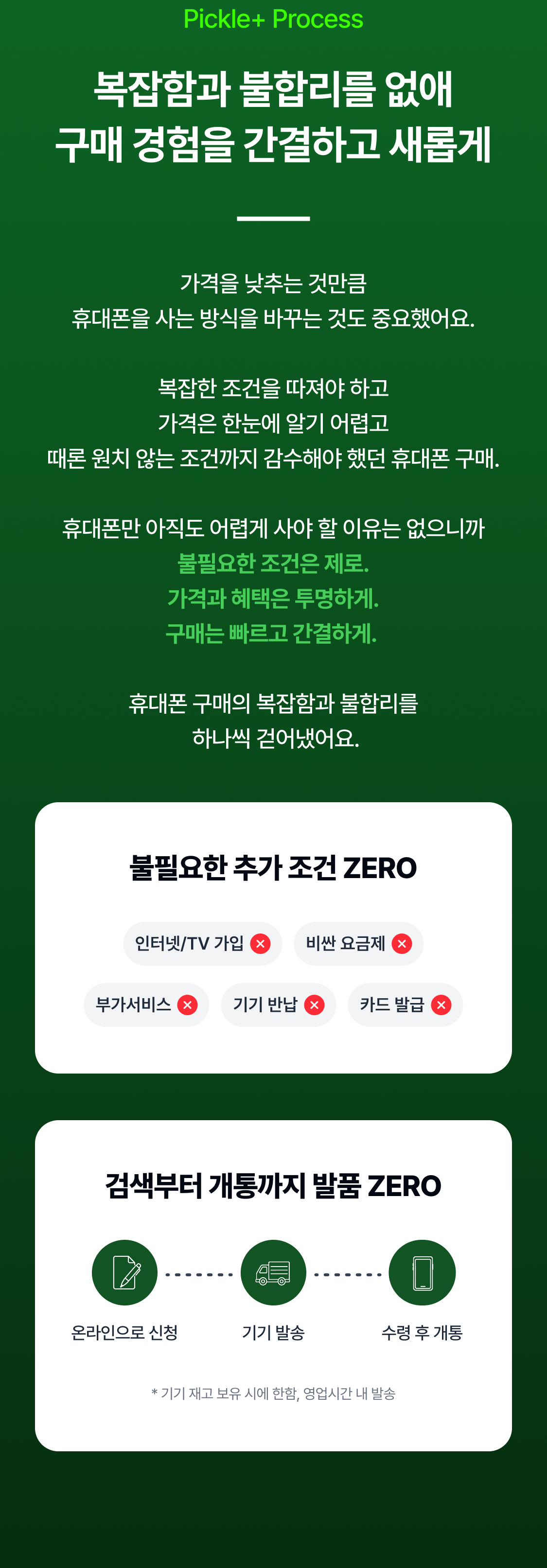 Pickle+ Process 복잡함과 불합리를 없애 구매 경험을 간결하고 새롭게 가격을 낮추는 것만큼 휴대폰을 사는 방식을 바꾸는 것도 중요했어요.  복잡한 조건을 따져야 하고 가격은 한눈에 알기 어렵고 때론 원치 않는 조건까지 감수해야 했던 휴대폰 구매.  휴대폰만 아직도 어렵게 사야 할 이유는 없으니까 불필요한 조건은 제로. 가격과 혜택은 투명하게. 구매는 빠르고 간결하게.   휴대폰 구매의 복잡함과 불합리를  하나씩 걷어냈어요. 불필요한 추가 조건 ZERO 인터넷/TV 가입 비싼 요금제 부가서비스 기기 반납 카드 발급 검색부터 개통까지 발품 ZERO 온라인으로 신청 당일 기기 발송 수령 후 개통 * 기기 재고 보유 시에 한함, 영업시간 내 발송