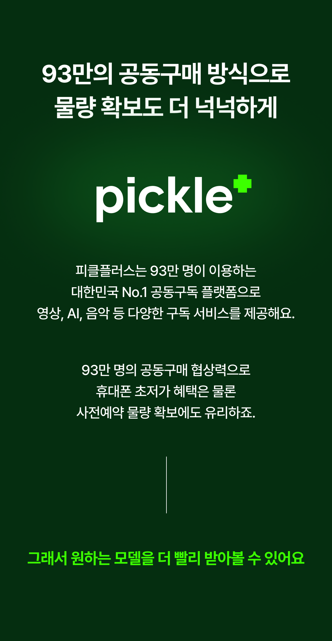 93만의 공동구매 방식으로 물량 확보도 더 넉넉하게 피클플러스는 93만 명이 이용하는 대한민국 No.1 공동구독 플랫폼으로 영상, AI, 음악 등 다양한 구독 서비스를 제공해요. 93만 명의 공동구매 협상력으로 휴대폰 초저가 혜택은 물론 사전예약 물량 확보에도 유리하죠. 그래서 원하는 모델을 더 빨리 받아볼 수 있어요
