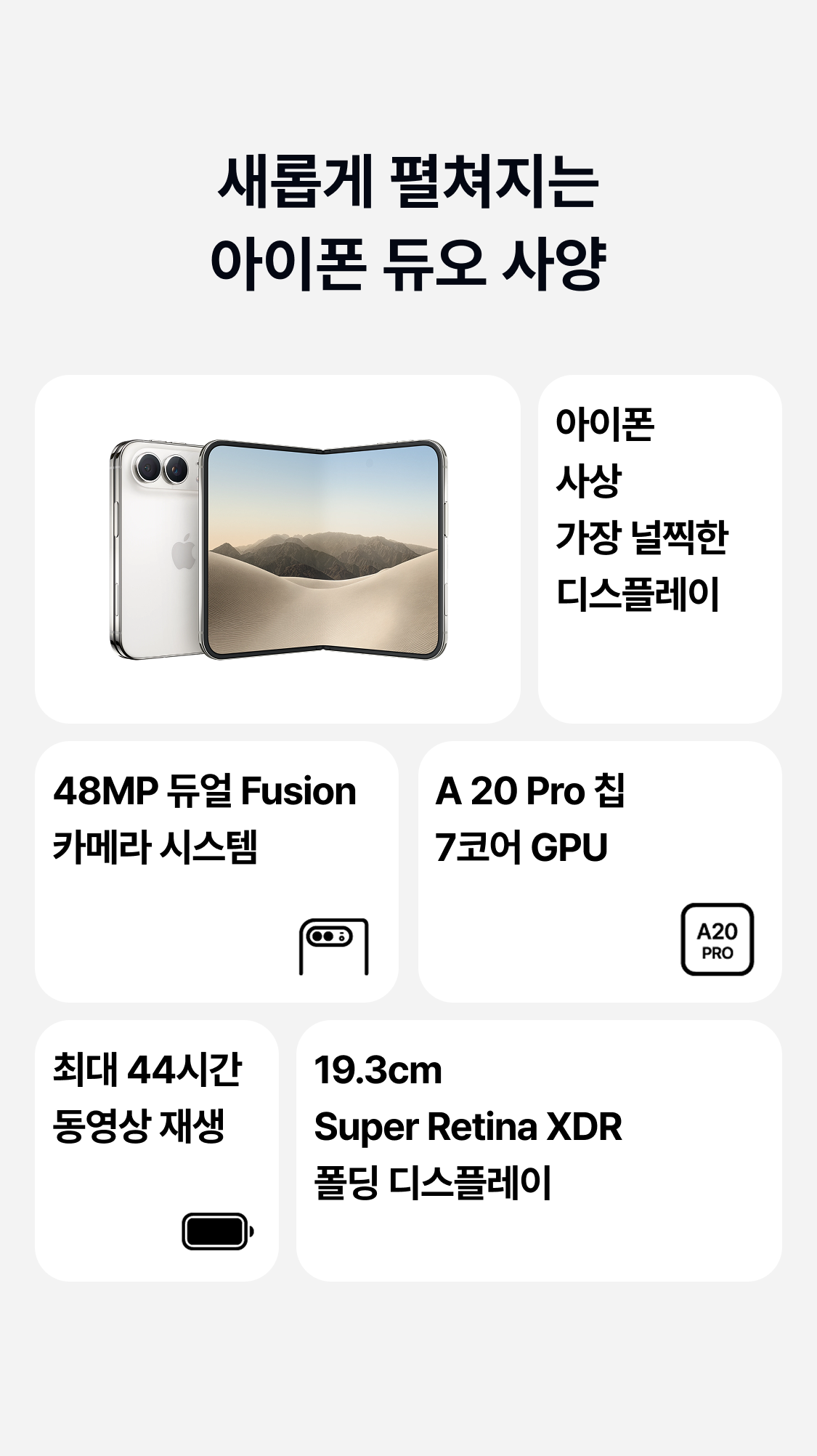 새롭게 펼쳐지는 아이폰 듀오 사양 아이폰 사상 가장 널찍한 디스플레이 48MP 듀얼 Fusion 카메라 시스템 A 20 Pro 칩 7코어 GPU 최대 44시간 동영상 재생 19.3cm Super Retina XDR 폴딩 디스플레이