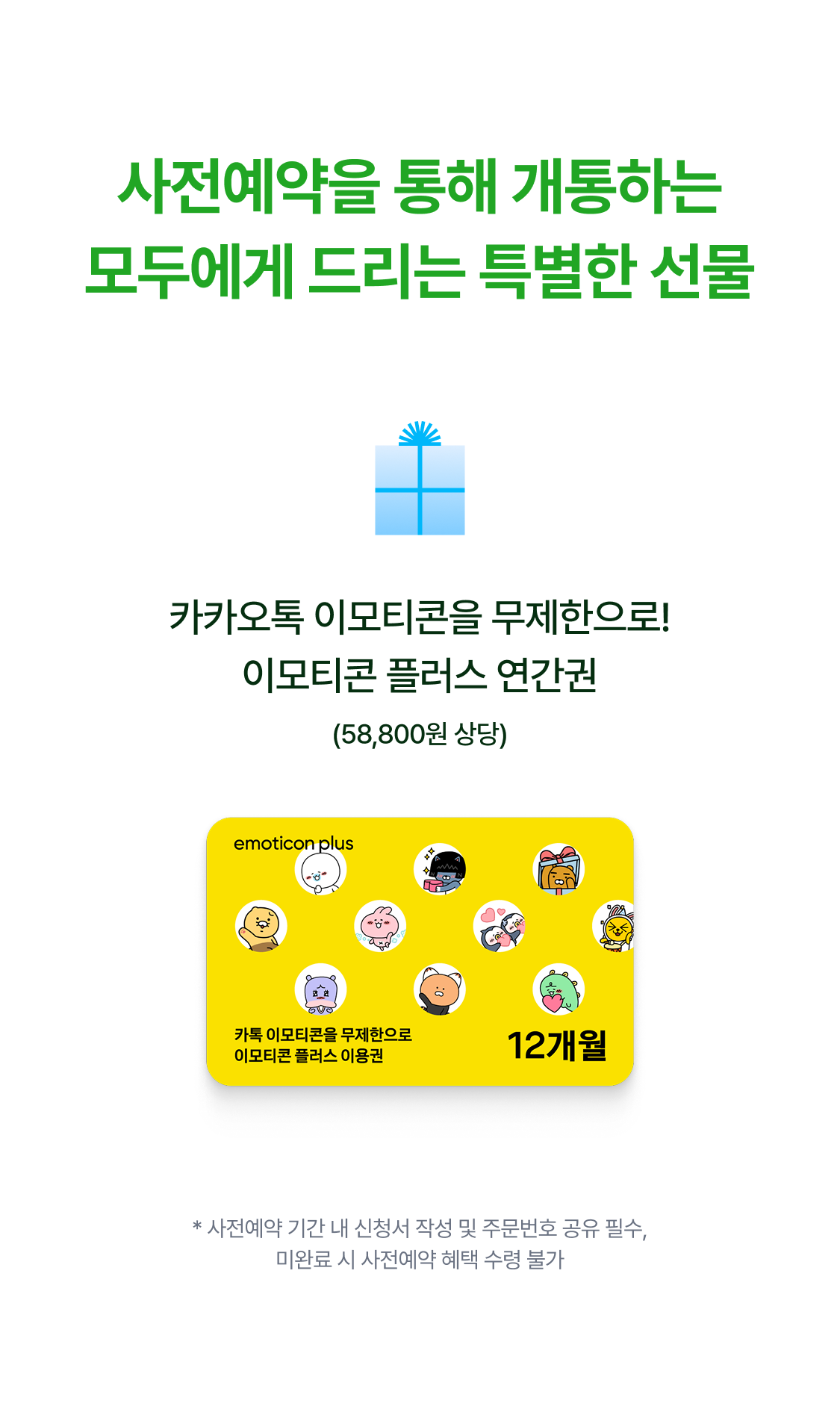 사전예약을 통해 개통하는 모두에게 드리는 특별한 선물 카카오톡 이모티콘을 무제한으로! 이모티콘 플러스 연간권 (58,800원 상당) * 사전예약 기간 내 신청서 작성 및 주문번호 공유 필수, 미완료 시 사전예약 혜택 수령 불가