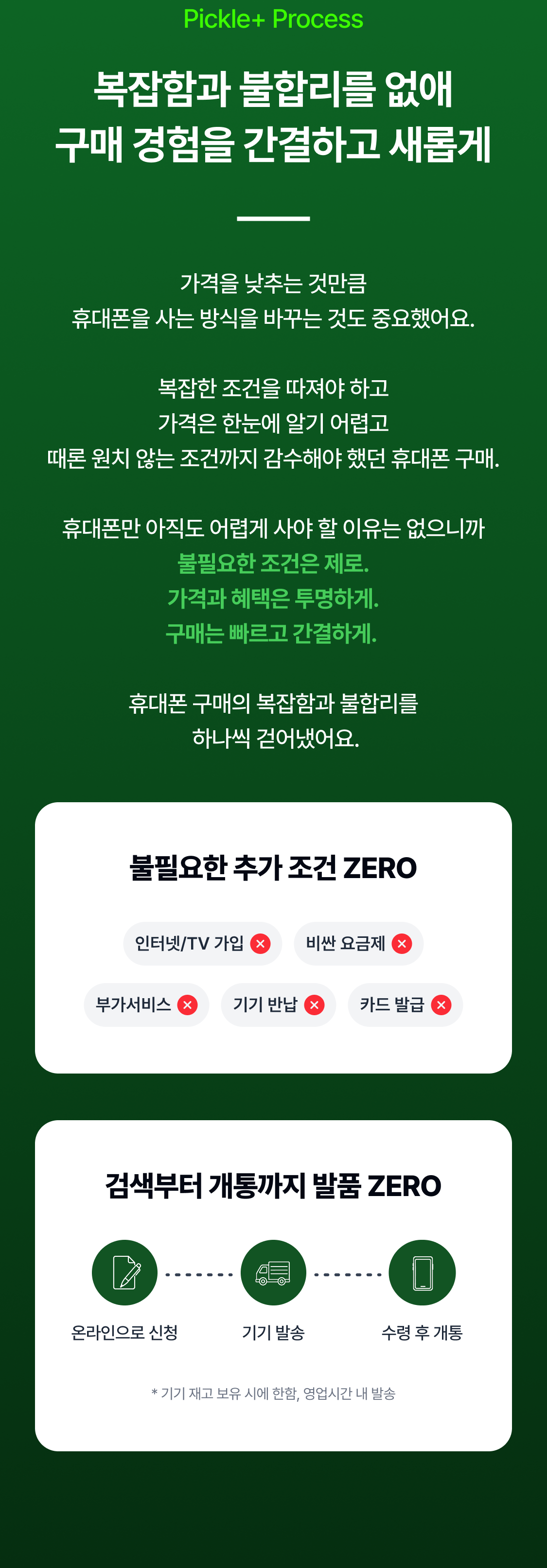 Pickle+ Process 복잡함과 불합리를 없애 구매 경험을 간결하고 새롭게 가격을 낮추는 것만큼 휴대폰을 사는 방식을 바꾸는 것도 중요했어요.  복잡한 조건을 따져야 하고 가격은 한눈에 알기 어렵고 때론 원치 않는 조건까지 감수해야 했던 휴대폰 구매.  휴대폰만 아직도 어렵게 사야 할 이유는 없으니까 불필요한 조건은 제로. 가격과 혜택은 투명하게. 구매는 빠르고 간결하게.   휴대폰 구매의 복잡함과 불합리를  하나씩 걷어냈어요. 불필요한 추가 조건 ZERO 인터넷/TV 가입 비싼 요금제 부가서비스 기기 반납 카드 발급 검색부터 개통까지 발품 ZERO * 기기 재고 보유 시에 한함, 영업시간 내 발송 불필요한 추가 조건 ZERO 1분만에 신청 당일 기기 발송 수령 후 개통 검색부터 개통까지 발품 ZERO 인터넷/TV 가입 비싼 요금제 부가서비스 기기 반납 카드 발급 온라인으로 신청 기기 발송 수령 후 개통 * 기기 재고 보유 시에 한함, 영업시간 내 발송