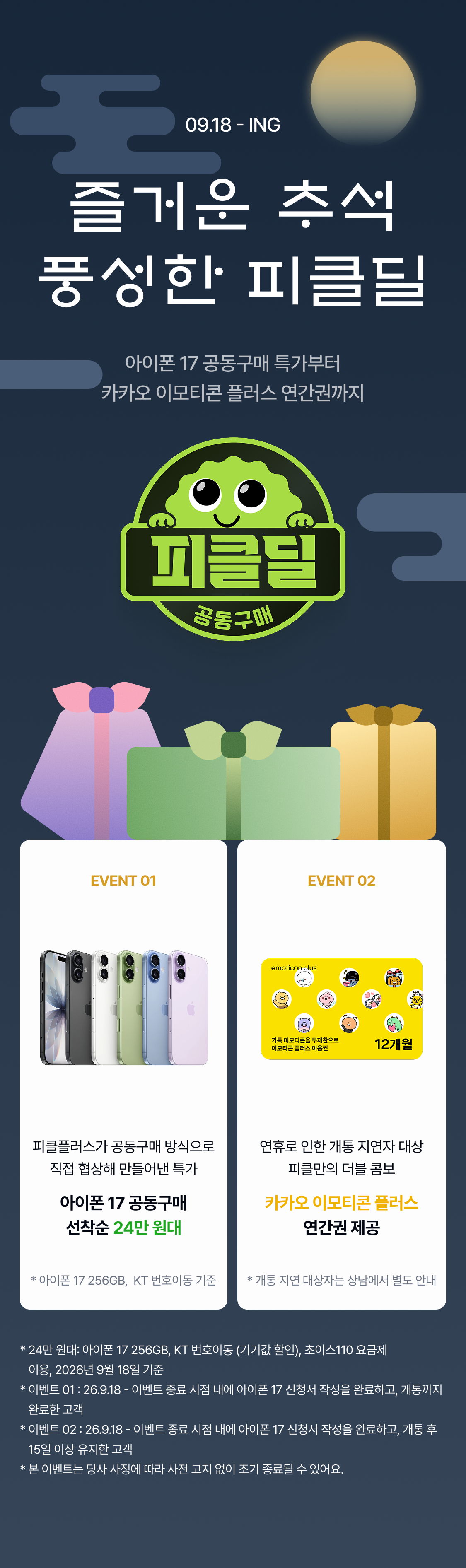 09.18 - ING 추석 맞이 피클딜 추석 맞이 피클딜 추석 맞이 피클딜 추석 맞이 피클딜 추석 맞이 피클딜 추석 맞이 피클딜 추석 맞이 피클딜 즐거운 추석 풍성한 피클딜 추석 맞이 피클딜 추석 맞이 피클딜 아이폰 17 공동구매 특가부터 카카오 이모티콘 플러스 연간권까지 EVENT 01 EVENT 02 피클플러스가 공동구매 방식으로 직접 협상해 만들어낸 특가에요. 준비된 수량이 소진되면 그대로 종료! 아이폰 18 출시 전, 지금이 17을 사기에 가장 좋은 타이밍인 것 아시죠? 아이폰 17 뿐 아니라, 17프로, 17 프로맥스를 구입하시는 모든 분들께 피클플러스 인기 구독권 1개월 체험권을 드려요. 마음에 드는 구독을 직접 고르고,
공동구매 특가 + 구독 이용권, 피클만의 더블 콤보를 즐기세요. 피클플러스가 공동구매 방식으로 직접 협상해 만들어낸 특가 연휴로 인한 개통 지연자 대상 피클만의 더블 콤보 아이폰 17 공동구매 선착순 24만 원대 카카오 이모티콘 플러스 연간권 제공 * 아이폰 17 256GB, LG U+ 번호이동 기준 * 개통 지연 대상자는 상담에서 별도 안내 * 9만 원대: 아이폰 17 256GB, LG U+ 번호이동 (기기값 할인), 플러스플랜105 요금제 이용, 2026년 9월 18일 기준 * 이벤트 01 : 26.9.18 - 이벤트 종료 시점 내에 아이폰 17 신청서 작성을 완료하고, 개통까지 완료한 고객 * 이벤트 02 : 26.9.18 - 이벤트 종료 시점 내에 아이폰 17 신청서 작성을 완료하고, 개통 후 15일 이상 유지한 고객 * 본 이벤트는 당사 사정에 따라 사전 고지 없이 조기 종료될 수 있어요.