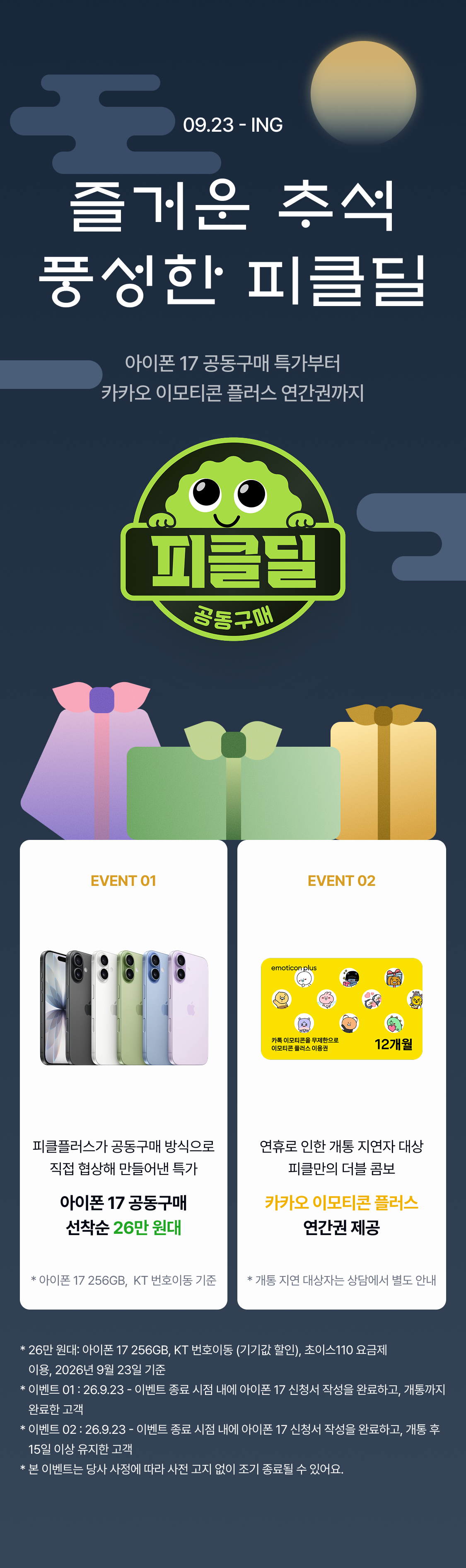 09.23 - ING 추석 맞이 피클딜 추석 맞이 피클딜 추석 맞이 피클딜 추석 맞이 피클딜 추석 맞이 피클딜 추석 맞이 피클딜 추석 맞이 피클딜 즐거운 추석 풍성한 피클딜 추석 맞이 피클딜 추석 맞이 피클딜 아이폰 17 공동구매 특가부터 카카오 이모티콘 플러스 연간권까지 EVENT 01 EVENT 02 피클플러스가 공동구매 방식으로 직접 협상해 만들어낸 특가에요. 준비된 수량이 소진되면 그대로 종료! 아이폰 18 출시 전, 지금이 17을 사기에 가장 좋은 타이밍인 것 아시죠? 아이폰 17 뿐 아니라, 17프로, 17 프로맥스를 구입하시는 모든 분들께 피클플러스 인기 구독권 1개월 체험권을 드려요. 마음에 드는 구독을 직접 고르고,
공동구매 특가 + 구독 이용권, 피클만의 더블 콤보를 즐기세요. 피클플러스가 공동구매 방식으로 직접 협상해 만들어낸 특가 연휴로 인한 개통 지연자 대상 피클만의 더블 콤보 아이폰 17 공동구매 선착순 26만 원대 카카오 이모티콘 플러스 연간권 제공 * 아이폰 17 256GB, KT 번호이동 기준 * 개통 지연 대상자는 상담에서 별도 안내 * 26만 원대: 아이폰 17 256GB, KT 번호이동 (기기값 할인), 초이스110 요금제 이용, 2026년 9월 23일 기준 * 이벤트 01 : 26.9.23 - 이벤트 종료 시점 내에 아이폰 17 신청서 작성을 완료하고, 개통까지 완료한 고객 * 이벤트 02 : 26.9.23 - 이벤트 종료 시점 내에 아이폰 17 신청서 작성을 완료하고, 개통 후 15일 이상 유지한 고객 * 본 이벤트는 당사 사정에 따라 사전 고지 없이 조기 종료될 수 있어요.