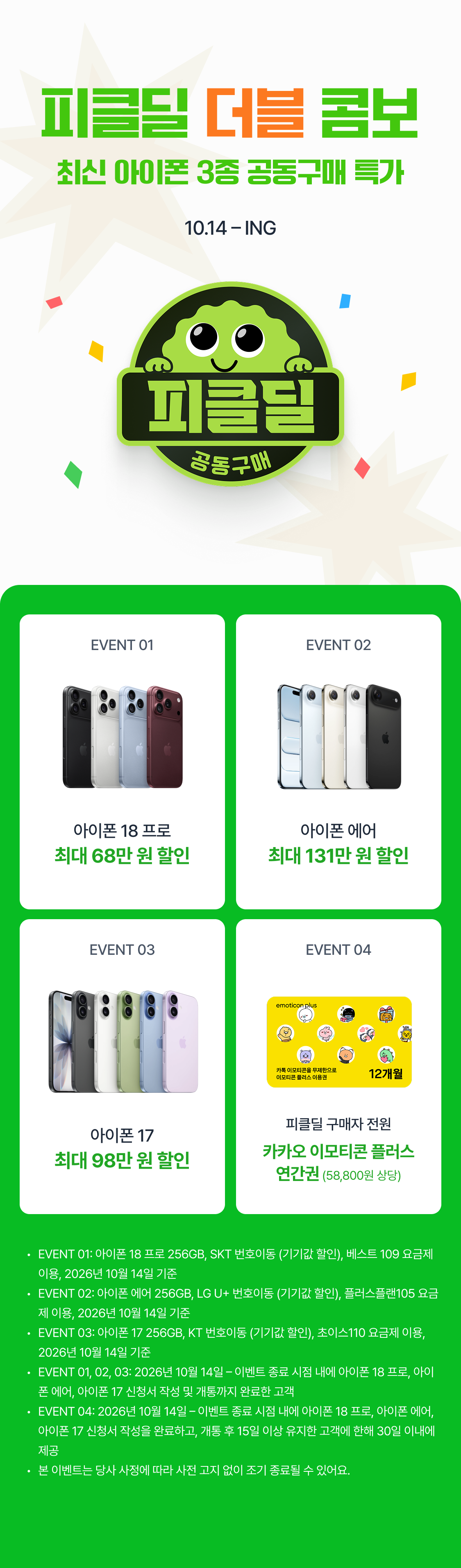 피클딜 더블 콤보  최신 아이폰 3종 공동구매 특가 10.14 – ING EVENT 01 EVENT 02 아이폰 18 프로 아이폰 에어 최대 68만 원 할인 최대 131만 원 할인 아이폰 18 프로 아이폰 18 프로 단독 공동구매가 최대 98만원 DOWN 단독 공동구매가 최대 98만원 DOWN EVENT 03 EVENT 04 최대 98만 원 할인 피클딜 구매자 전원 아이폰 17 카카오 이모티콘 플러스 연간권 (58,800원 상당) 최대 98만 원 할인 아이폰 17 단독 공동구매가 아이폰 18 프로 단독 공동구매가 최대 98만원 DOWN EVENT 01: 아이폰 18 프로 256GB, SKT 번호이동 (기기값 할인), 베스트 109 요금제 이용, 2026년 10월 14일 기준 EVENT 02: 아이폰 에어 256GB, LG U+ 번호이동 (기기값 할인), 플러스플랜105 요금제 이용, 2026년 10월 14일 기준 EVENT 03: 아이폰 17 256GB, KT 번호이동 (기기값 할인), 초이스110 요금제 이용, 2026년 10월 14일 기준 EVENT 01, 02, 03: 2026년 10월 14일 – 이벤트 종료 시점 내에 아이폰 18 프로, 아이폰 에어, 아이폰 17 신청서 작성 및 개통까지 완료한 고객 EVENT 04: 2026년 10월 14일 – 이벤트 종료 시점 내에 아이폰 18 프로, 아이폰 에어, 아이폰 17 신청서 작성을 완료하고, 개통 후 15일 이상 유지한 고객에 한해 30일 이내에 제공 본 이벤트는 당사 사정에 따라 사전 고지 없이 조기 종료될 수 있어요.