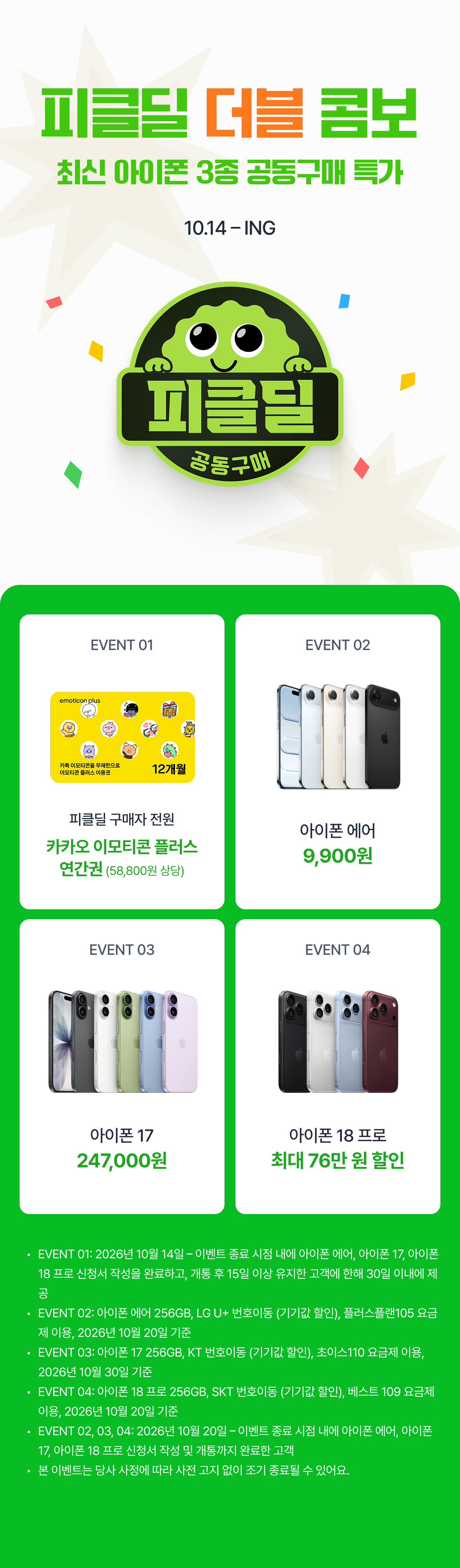 피클딜 더블 콤보  최신 아이폰 3종 공동구매 특가 10.14 – ING EVENT 01 EVENT 02 피클딜 구매자 전원 아이폰 에어 카카오 이모티콘 플러스 연간권 (58,800원 상당) 9,900원 아이폰 18 프로 아이폰 18 프로 단독 공동구매가 최대 98만원 DOWN 단독 공동구매가 최대 98만원 DOWN EVENT 03 EVENT 04 최대 98만 원 할인 아이폰 17 아이폰 18 프로 247,000원 최대 76만 원 할인 아이폰 17 단독 공동구매가 아이폰 18 프로 단독 공동구매가 최대 98만원 DOWN EVENT 01: 2026년 10월 14일 – 이벤트 종료 시점 내에 아이폰 에어, 아이폰 17, 아이폰 18 프로 신청서 작성을 완료하고, 개통 후 15일 이상 유지한 고객에 한해 30일 이내에 제공 EVENT 02: 아이폰 에어 256GB, LG U+ 번호이동 (기기값 할인), 플러스플랜105 요금제 이용, 2026년 10월 20일 기준 EVENT 03: 아이폰 17 256GB, KT 번호이동 (기기값 할인), 초이스110 요금제 이용, 2026년 10월 30일 기준 EVENT 04: 아이폰 18 프로 256GB, SKT 번호이동 (기기값 할인), 베스트 109 요금제 이용, 2026년 10월 20일 기준 EVENT 02, 03, 04: 2026년 10월 20일 – 이벤트 종료 시점 내에 아이폰 에어, 아이폰 17, 아이폰 18 프로 신청서 작성 및 개통까지 완료한 고객 본 이벤트는 당사 사정에 따라 사전 고지 없이 조기 종료될 수 있어요.