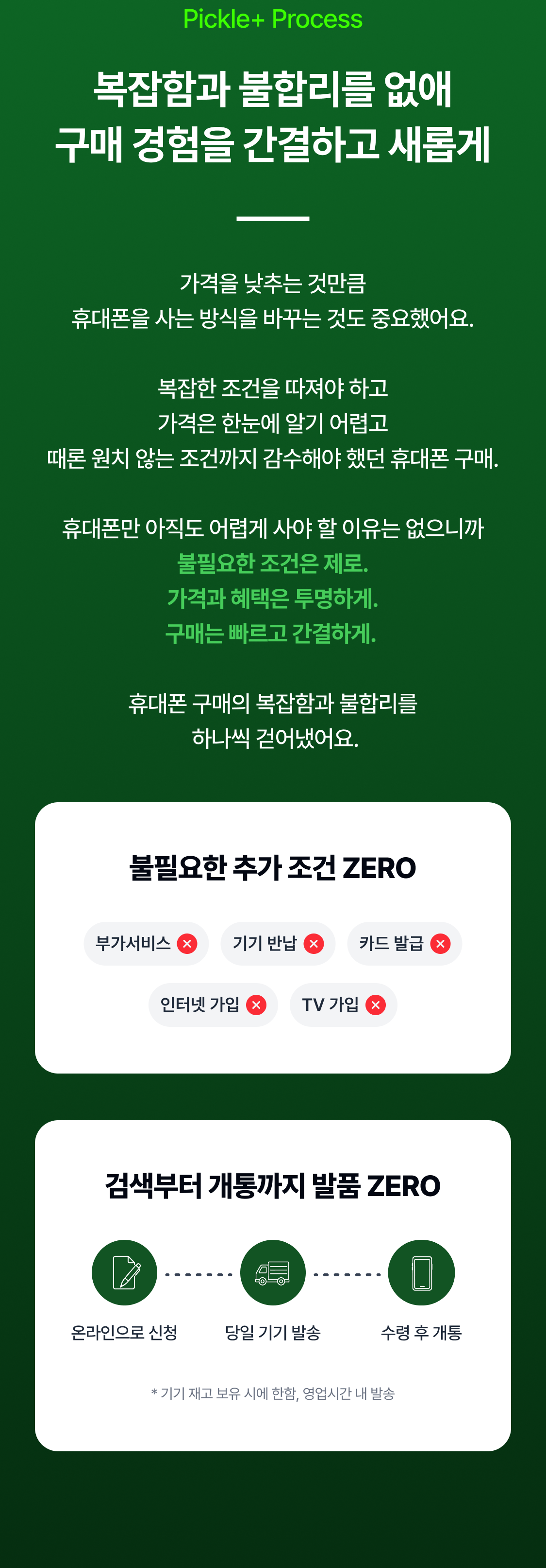 Pickle+ Process 복잡함과 불합리를 없애 구매 경험을 간결하고 새롭게 가격을 낮추는 것만큼 휴대폰을 사는 방식을 바꾸는 것도 중요했어요.  복잡한 조건을 따져야 하고 가격은 한눈에 알기 어렵고 때론 원치 않는 조건까지 감수해야 했던 휴대폰 구매.  휴대폰만 아직도 어렵게 사야 할 이유는 없으니까 불필요한 조건은 제로. 가격과 혜택은 투명하게. 구매는 빠르고 간결하게.   휴대폰 구매의 복잡함과 불합리를  하나씩 걷어냈어요. 불필요한 추가 조건 ZERO 부가서비스 기기 반납 카드 발급 인터넷 가입 TV 가입 검색부터 개통까지 발품 ZERO * 기기 재고 보유 시에 한함, 영업시간 내 발송 불필요한 추가 조건 ZERO 1분만에 신청 당일 기기 발송 수령 후 개통 검색부터 개통까지 발품 ZERO 인터넷/TV 가입 비싼 요금제 부가서비스 기기 반납 카드 발급 온라인으로 신청 당일 기기 발송 수령 후 개통 * 기기 재고 보유 시에 한함, 영업시간 내 발송