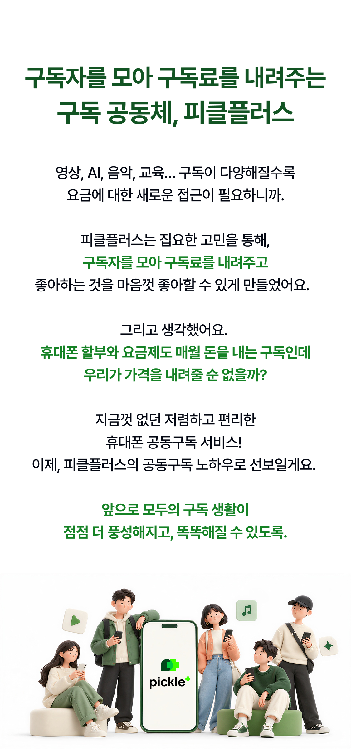 구독자를 모아 구독료를 내려주는 구독 공동체, 피클플러스 영상, AI, 음악, 교육… 구독이 다양해질수록 요금에 대한 새로운 접근이 필요하니까. 피클플러스는 집요한 고민을 통해, 구독자를 모아 구독료를 내려주고 좋아하는 것을 마음껏 좋아할 수 있게 만들었어요. 그리고 생각했어요. 휴대폰 할부와 요금제도 매월 돈을 내는 구독인데 우리가 가격을 내려줄 순 없을까? 지금껏 없던 저렴하고 편리한
휴대폰 공동구독 서비스!
이제, 피클플러스의 공동구독 노하우로 선보일게요.
앞으로 모두의 구독 생활이
점점 더 풍성해지고, 똑똑해질 수 있도록.