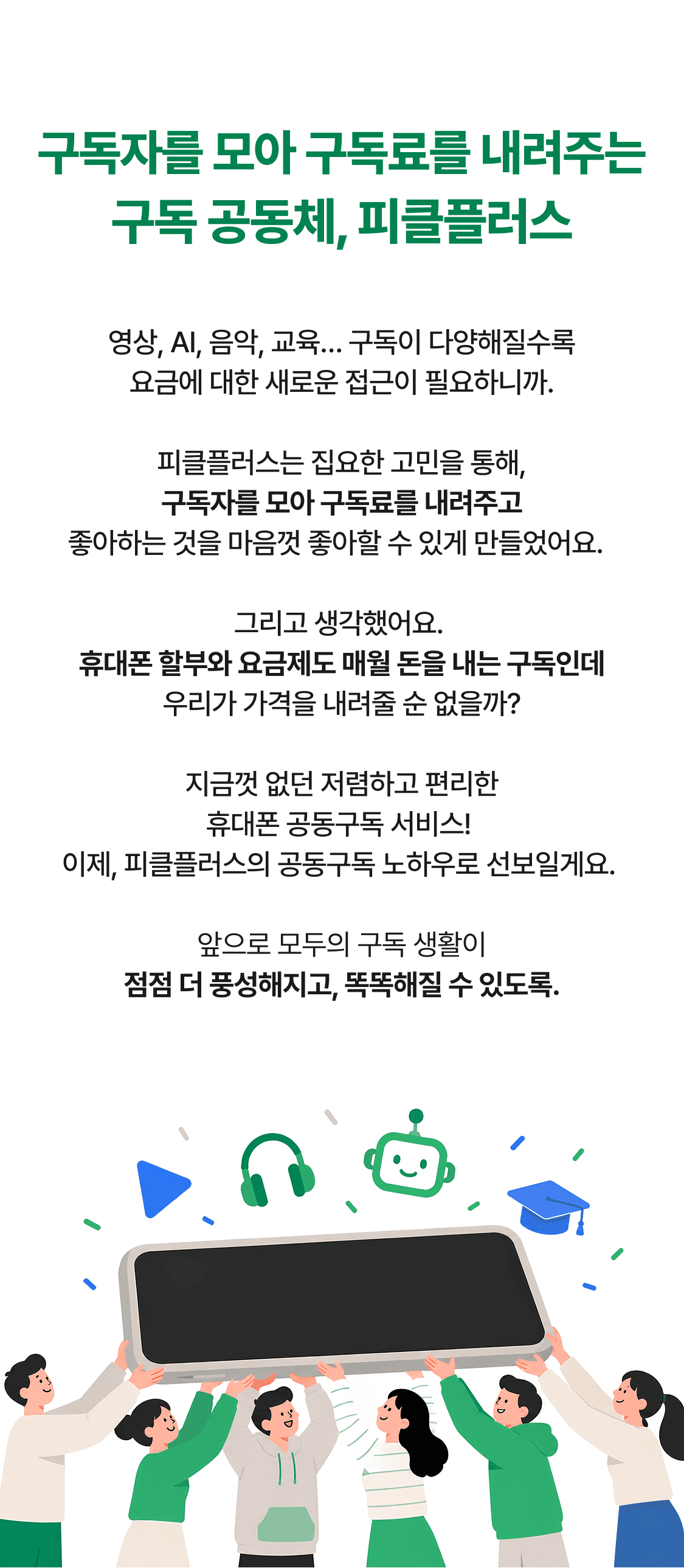 구독자를 모아 구독료를 내려주는 구독 공동체, 피클플러스 영상, AI, 음악, 교육… 구독이 다양해질수록 요금에 대한 새로운 접근이 필요하니까. 피클플러스는 집요한 고민을 통해, 구독자를 모아 구독료를 내려주고 좋아하는 것을 마음껏 좋아할 수 있게 만들었어요. 그리고 생각했어요. 휴대폰 할부와 요금제도 매월 돈을 내는 구독인데 우리가 가격을 내려줄 순 없을까? 지금껏 없던 저렴하고 편리한
휴대폰 공동구독 서비스!
이제, 피클플러스의 공동구독 노하우로 선보일게요.
앞으로 모두의 구독 생활이
점점 더 풍성해지고, 똑똑해질 수 있도록.