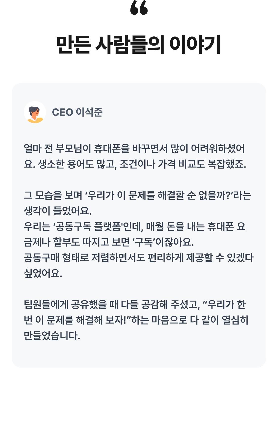 만든 사람들의 이야기 김*호 CEO 이석준 얼마 전 부모님이 휴대폰을 바꾸면서 많이 어려워하셨어요. 생소한 용어도 많고, 조건이나 가격 비교도 복잡했죠.  그 모습을 보며 ‘우리가 이 문제를 해결할 순 없을까?’라는 생각이 들었어요.  우리는 ‘공동구독 플랫폼'인데, 매월 돈을 내는 휴대폰 요금제나 할부도 따지고 보면 ‘구독’이잖아요.  공동구매 형태로 저렴하면서도 편리하게 제공할 수 있겠다 싶었어요.  팀원들에게 공유했을 때 다들 공감해 주셨고, “우리가 한번 이 문제를 해결해 보자!”하는 마음으로 다 같이 열심히 만들었습니다. 골드러시에는 금맥을 찾지 말고, 청바지를 팔라는 말이 있잖아요. 그래서 모두가 AI에 주목할 때 휴대폰을 팔기로 했습니다. 이*준 용어도 어렵고, 저렴하게 사려면 발품 팔아야 하는 구조가 이해가지 않아서, 우리가 직접 휴대폰을 공동 구독 하는 서비스를 만들어보자고 생각했어요. 장*혜 요금제, 약정, 지원금이 얽혀 가격을 이해하기 어려운 휴대폰을 설명에 기대지 않고 쉽게 납득하고 구매하는 경험을 만들고 싶었어요. CEO 이석준 몇달 전 휴대폰을 바꿨는데, 어려운 용어도 많고 어디서 사는 게 저렴한지 판단하기도 쉽지 않았어요. 다른 물건들처럼 왜 휴대폰은 손쉽고 편리하게 구매할 수 없을까 하는 의문이 들었죠.  그러다 우리는 '공동구독 플랫폼'이고, 휴대폰 할부나 요금제도 매월 돈을 내는 '구독'이니, 우리가 직접 휴대폰을 공동구매 하는 서비스를 만들어 보자! 라고 생각하게 됐어요. 제품 기획 헤드 김대호 알면 알수록 소비자 입장에선 휴대폰은 아무데서나 사면 바보되는 거구나 싶더라고요. 두 가지가 중요하다고 봤는데, 첫째, 합리적이고 투명한 가격과, 둘째, 가격 뿐 아니라 부가적 조건들도 깔끔하게 제시할 수 있어야겠다고 생각했어요. 결국, 합리적인 구매 경험은 최종 가격 뿐 아니라 가격을 둘러싼 조건과 그 과정에서도 만족감이 있어야 하니까요. 프로덕트 매니저 장지혜 판매자의 설명에 의존하지 않아도 고객이 쉽게 파악한 뒤 납득하고 구매할 수 있는 경험을 만들고 싶었습니다. 어떻게 하면 고객 입장에서 수긍할 수 있고 한눈에 쉽게 이해할 수 있을지, 여러 가지 방식과 경우의 수를 계속해서 시뮬레이션 해보고 다듬었어요. 부디 저희 서비스를 보다 많은 분들이 편리하게 이용하셨으면 좋겠습니다!