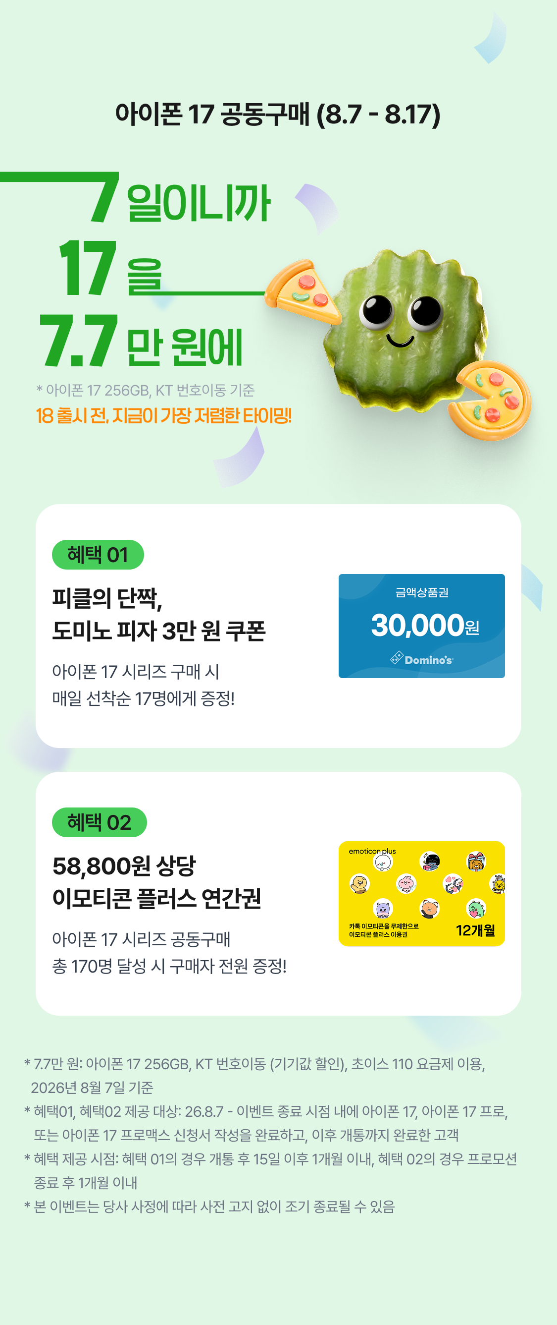 아이폰 17 공동구매 (8.7 - 8.17) 8.7 - 종료시  * 아이폰 17 256GB, KT 번호이동 기준 18 출시 전, 지금이 가장 저렴한 타이밍! 혜택 01 피클의 단짝, 도미노 피자 3만 원 쿠폰 아이폰 17 시리즈 구매 시 매일 선착순 17명에게 증정! 혜택 02 58,800원 상당 이모티콘 플러스 연간권 아이폰 17 시리즈 공동구매 총 170명 달성 시 구매자 전원 증정! * 7.7만원: 아이폰 17 256GB, KT 번호이동, 초이스 110 요금제 이용, 2026년 8월 7일 기준 * 혜택01, 혜택02 대상: 26.8.7 - 이벤트 종료 시점까지, 아이폰 17, 아이폰 17 프로, 아이폰    17 프로맥스 신청서 작성 완료자 대상 * 혜택 제공 시점: 혜택 01의 경우 개통 후 15일 이후 1개월 이내, 혜택 02의 경우 프로모션    종료 후 1개월 이내 * 본 이벤트는 당사 사정에 따라 사전 고지 없이 조기 종료될 수 있음