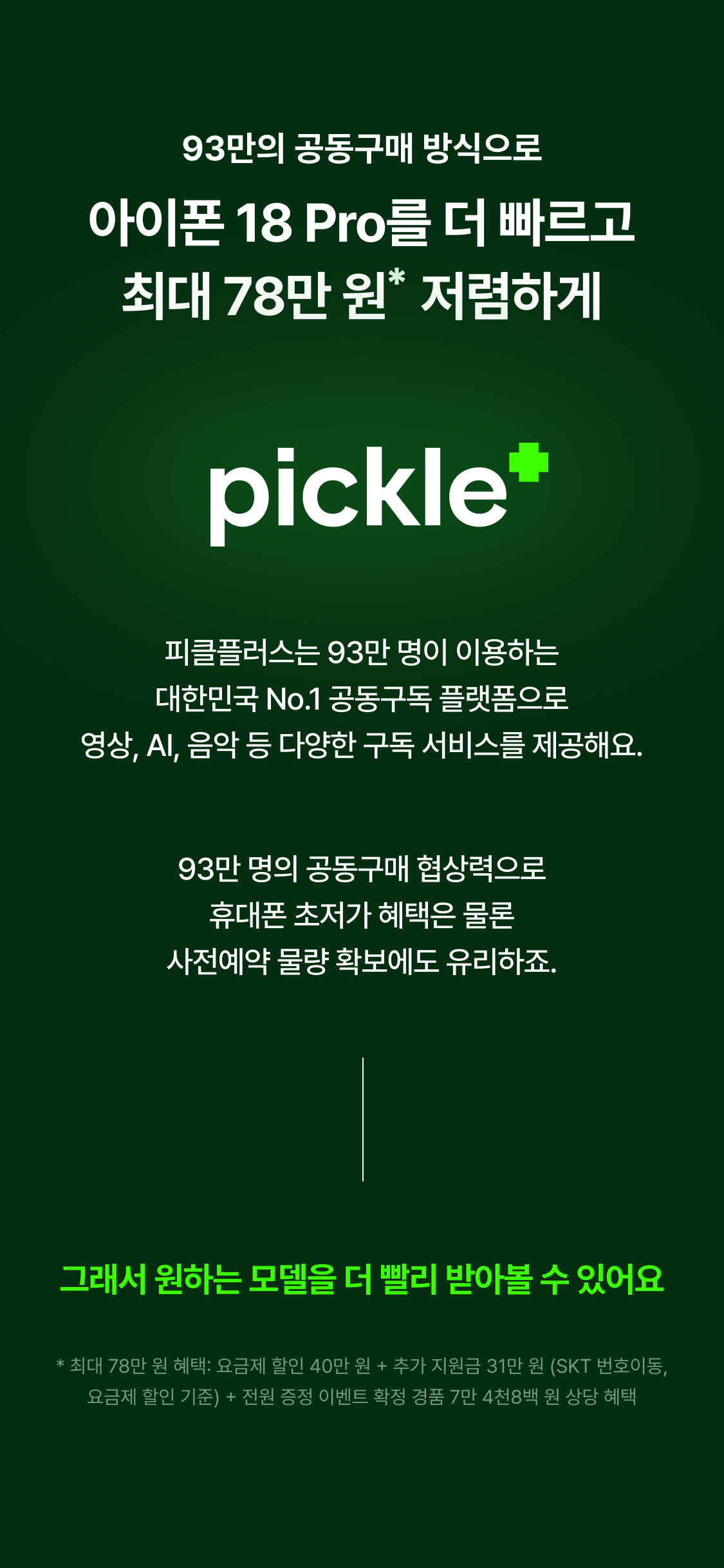 93만의 공동구매 방식으로 아이폰 18 Pro를 더 빠르고 최대 78만 원 저렴하게 * 피클플러스는 93만 명이 이용하는 대한민국 No.1 공동구독 플랫폼으로 영상, AI, 음악 등 다양한 구독 서비스를 제공해요. 93만 명의 공동구매 협상력으로 휴대폰 초저가 혜택은 물론 사전예약 물량 확보에도 유리하죠. 그래서 원하는 모델을 더 빨리 받아볼 수 있어요 * 최대 78만 원 혜택: 요금제 할인 40만 원 + 추가 지원금 31만 원 (SKT 번호이동, 요금제 할인 기준) + 전원 증정 이벤트 확정 경품 7만 4천8백 원 상당 혜택