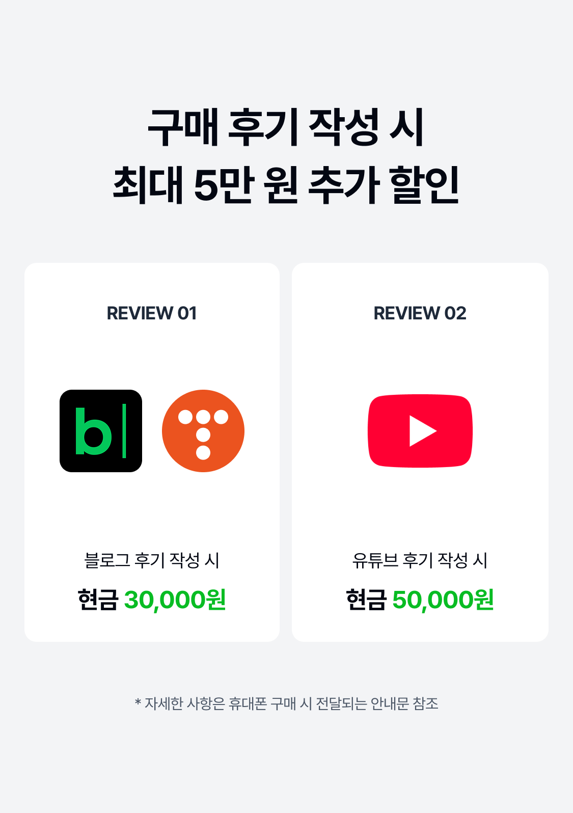 구매 후기 작성 시 최대 5만 원 추가 할인 REVIEW 01 REVIEW 02 블로그 후기 작성 시 유튜브 후기 작성 시 현금 30,000원 현금 50,000원 * 자세한 사항은 휴대폰 구매 시 전달되는 안내문 참조